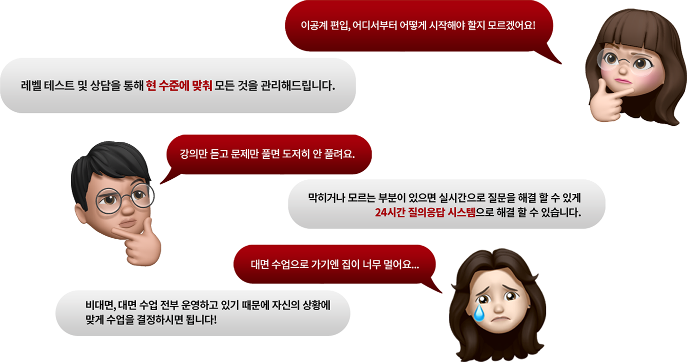 이공계 편입, 어디서부터 어떻게 시작해야 할지 모르겠어요!: 레벨 테스트 및 상담을 통해 현 수준에 맞춰 모든 것을 관리해드립니다. 강의만 듣고 문제만 풀면 도저히 안 풀려요.: 막히거나 모르는 부분이 있으면 실시간으로 질문을 해결할 수 있게 24시간 질의응답 시스템으로 해결할 수 있습니다. 대면 수업으로 가기엔 집이 너무 멀어요...: 비대면, 대면 수업 전부 운영하고 있기 때문에 자신의 상황에 맞게 수업을 결정하시면 됩니다!